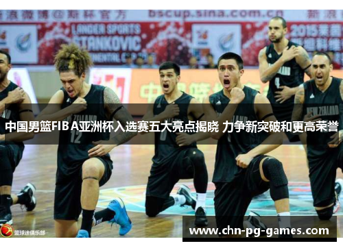 中国男篮FIBA亚洲杯入选赛五大亮点揭晓 力争新突破和更高荣誉
