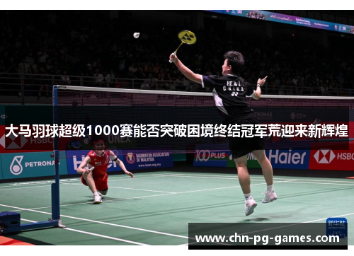 大马羽球超级1000赛能否突破困境终结冠军荒迎来新辉煌