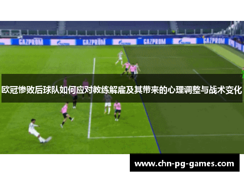欧冠惨败后球队如何应对教练解雇及其带来的心理调整与战术变化